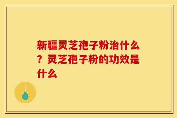 新疆灵芝孢子粉什么?灵芝孢子粉的功效是什么 新疆灵芝孢子粉什么?灵芝孢子粉的功效是什么