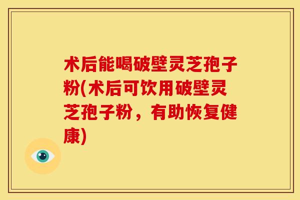 术后能喝破壁灵芝孢子粉(术后可饮用破壁灵芝孢子粉,有助恢复健康) 术后能喝破壁灵芝孢子粉(术后可饮用破壁灵芝孢子粉,有助恢复健康)