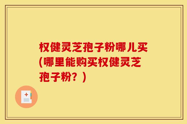 权健灵芝孢子粉哪儿买(哪里能购买权健灵芝孢子粉？)