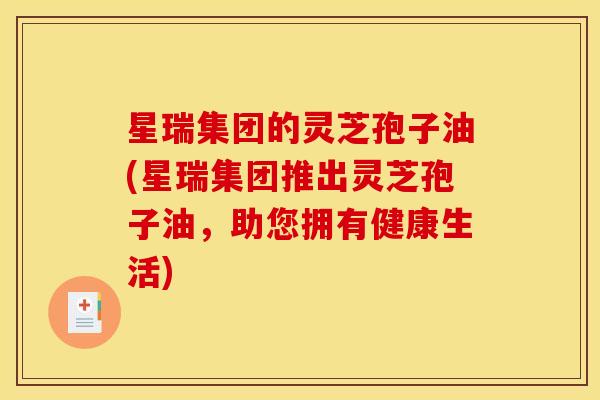 星瑞集团的灵芝孢子油(星瑞集团推出灵芝孢子油,助您拥有健康生活) 星瑞集团的灵芝孢子油(星瑞集团推出灵芝孢子油,助您拥有健康生活)