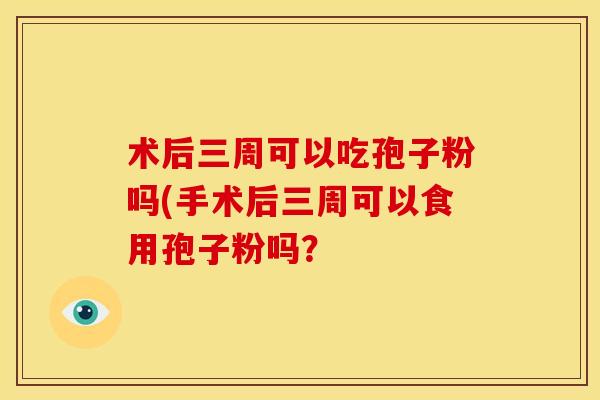术后三周可以吃孢子粉吗(手术后三周可以食用孢子粉吗? 术后三周可以吃孢子粉吗(手术后三周可以食用孢子粉吗?