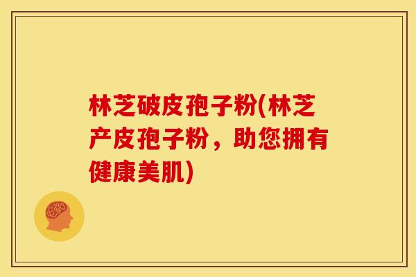 林芝破皮孢子粉(林芝产皮孢子粉,助您拥有健康美肌) 林芝破皮孢子粉(林芝产皮孢子粉,助您拥有健康美肌)