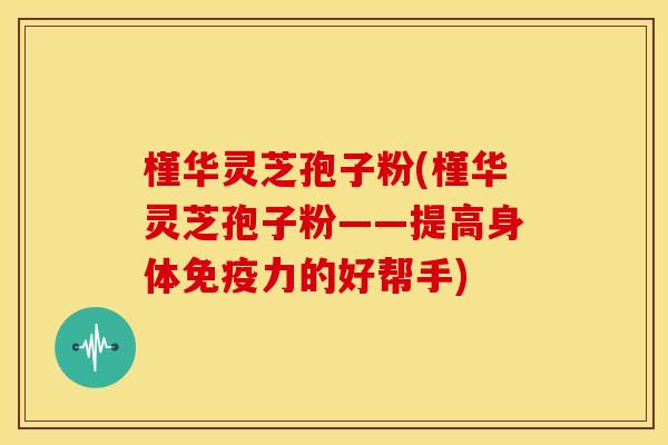 槿华灵芝孢子粉(槿华灵芝孢子粉——提高身体免疫力的好帮手)