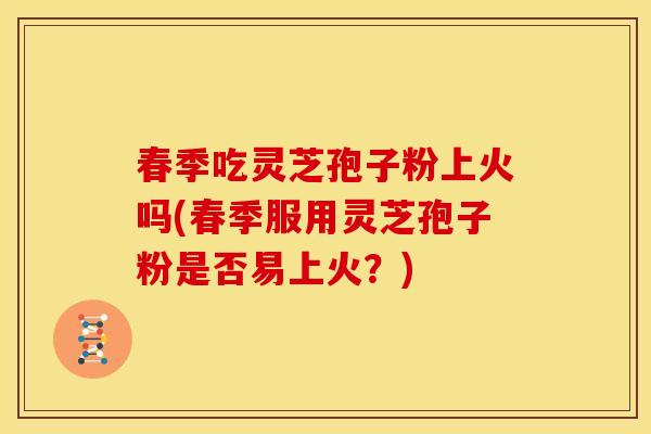 春季吃灵芝孢子粉上火吗(春季服用灵芝孢子粉是否易上火?) 春季吃灵芝孢子粉上火吗(春季服用灵芝孢子粉是否易上火?)