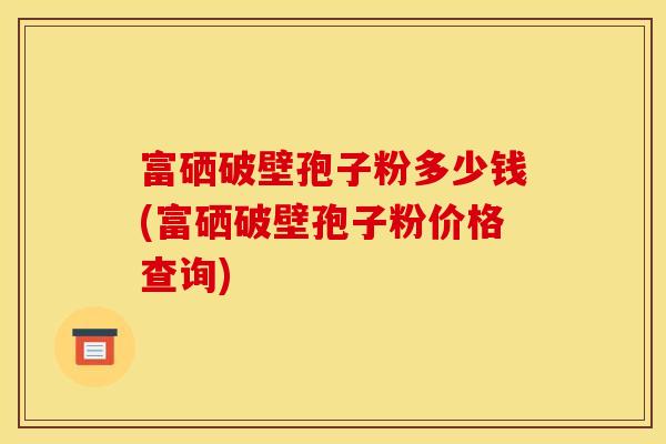 富硒破壁孢子粉多少钱(富硒破壁孢子粉价格查询) 富硒破壁孢子粉多少钱(富硒破壁孢子粉价格查询)
