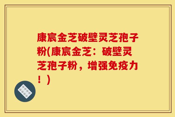 康宸金芝破壁灵芝孢子粉(康宸金芝:破壁灵芝孢子粉,增强免疫力!) 康宸金芝破壁灵芝孢子粉(康宸金芝:破壁灵芝孢子粉,增强免疫力!)
