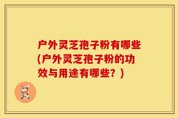 户外灵芝孢子粉有哪些(户外灵芝孢子粉的功效与用途有哪些?) 户外灵芝孢子粉有哪些(户外灵芝孢子粉的功效与用途有哪些?)