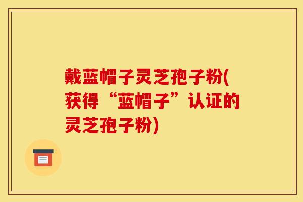 戴蓝帽子灵芝孢子粉(获得“蓝帽子”认证的灵芝孢子粉) 戴蓝帽子灵芝孢子粉(获得“蓝帽子”认证的灵芝孢子粉)