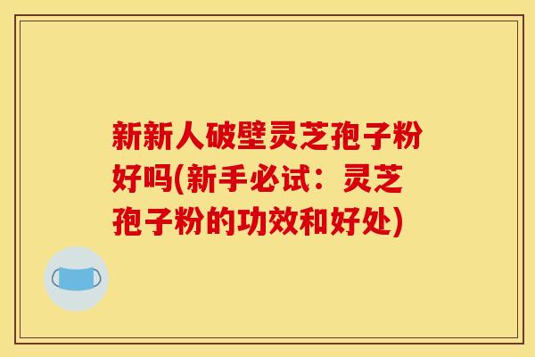 新新人破壁灵芝孢子粉好吗(新手必试:灵芝孢子粉的功效和好处) 新新人破壁灵芝孢子粉好吗(新手必试:灵芝孢子粉的功效和好处)