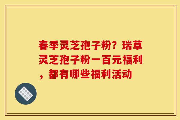 春季灵芝孢子粉?瑞草灵芝孢子粉一百元福利,都有哪些福利活动 春季灵芝孢子粉?瑞草灵芝孢子粉一百元福利,都有哪些福利活动