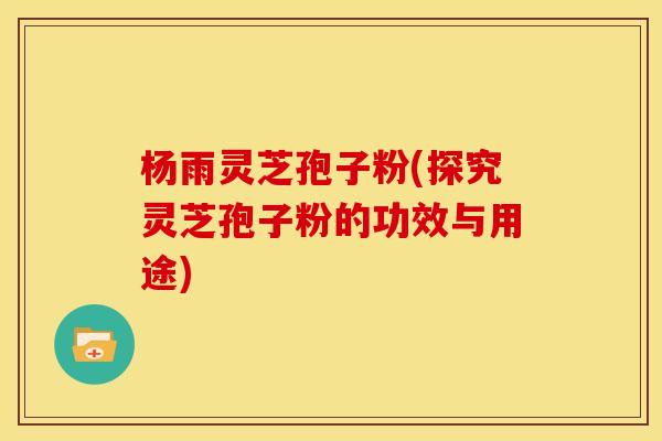 杨雨灵芝孢子粉(探究灵芝孢子粉的功效与用途) 杨雨灵芝孢子粉(探究灵芝孢子粉的功效与用途)