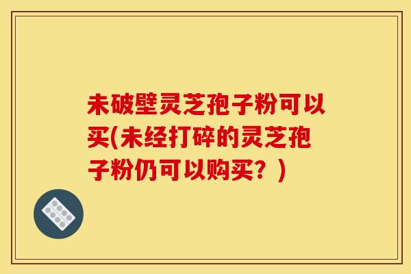 未破壁灵芝孢子粉可以买(未经打碎的灵芝孢子粉仍可以购买?) 未破壁灵芝孢子粉可以买(未经打碎的灵芝孢子粉仍可以购买?)