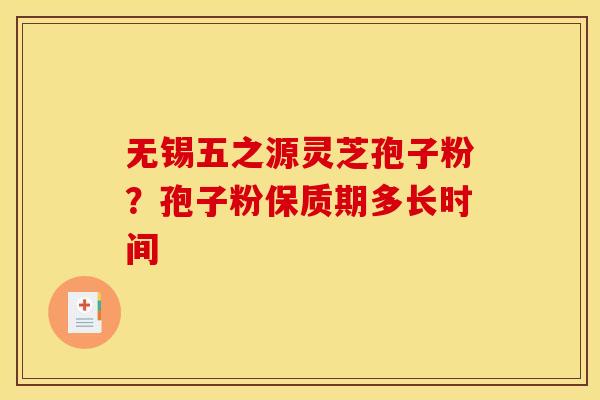 无锡五之源灵芝孢子粉?孢子粉保质期多长时间 无锡五之源灵芝孢子粉?孢子粉保质期多长时间