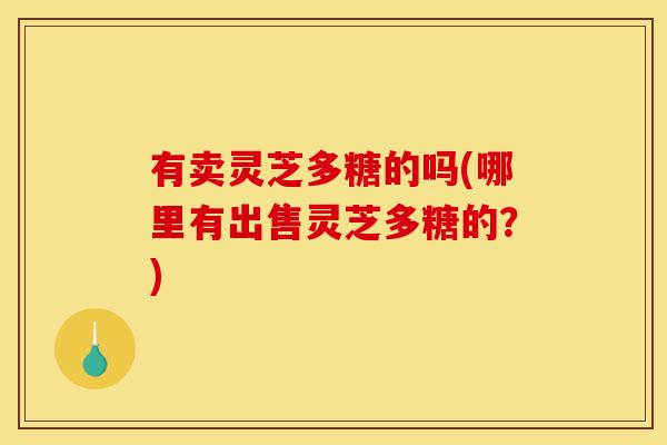 有卖灵芝多糖的吗(哪里有出售灵芝多糖的?) 有卖灵芝多糖的吗(哪里有出售灵芝多糖的?)