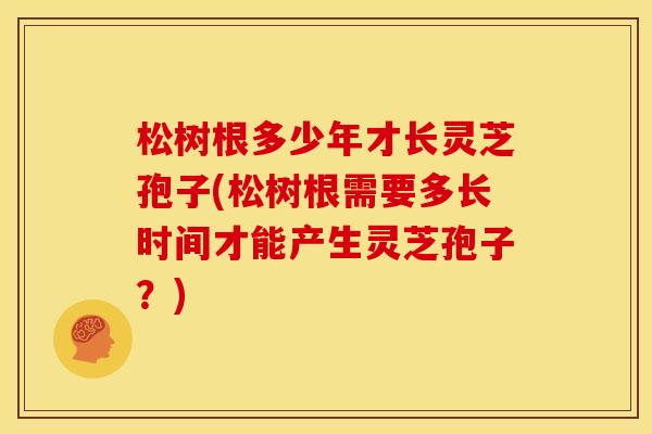松树根多少年才长灵芝孢子(松树根需要多长时间才能产生灵芝孢子?) 松树根多少年才长灵芝孢子(松树根需要多长时间才能产生灵芝孢子?)