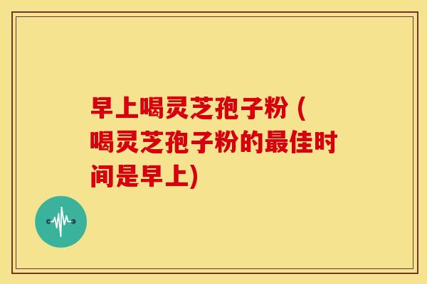 早上喝灵芝孢子粉 (喝灵芝孢子粉的佳时间是早上) 早上喝灵芝孢子粉 (喝灵芝孢子粉的佳时间是早上)
