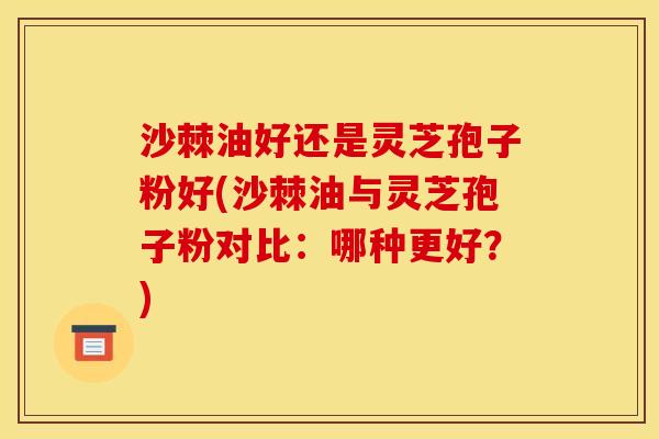 沙棘油好还是灵芝孢子粉好(沙棘油与灵芝孢子粉对比:哪种更好?) 沙棘油好还是灵芝孢子粉好(沙棘油与灵芝孢子粉对比:哪种更好?)