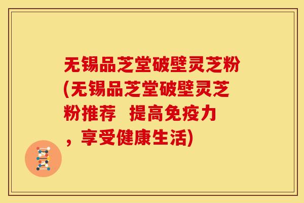 无锡品芝堂破壁灵芝粉(无锡品芝堂破壁灵芝粉推荐 提高免疫力,享受健康生活) 无锡品芝堂破壁灵芝粉(无锡品芝堂破壁灵芝粉推荐 提高免疫力,享受健康生活)