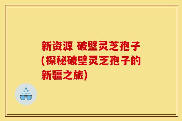 新资源 破壁灵芝孢子(探秘破壁灵芝孢子的新疆之旅) 新资源 破壁灵芝孢子(探秘破壁灵芝孢子的新疆之旅)
