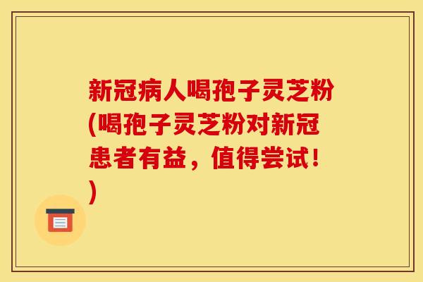 新冠人喝孢子灵芝粉(喝孢子灵芝粉对新冠患者有益，值得尝试！)