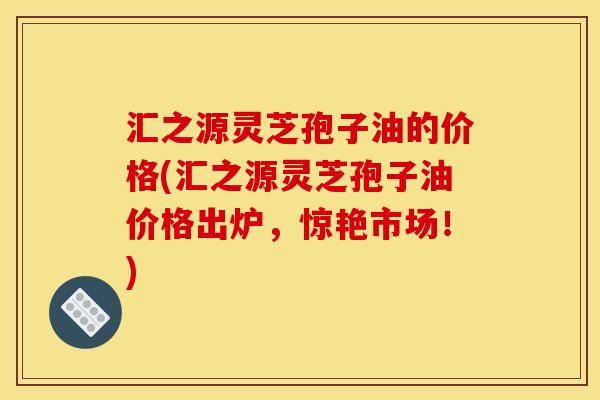 汇之源灵芝孢子油的价格(汇之源灵芝孢子油价格出炉,惊艳市场!) 汇之源灵芝孢子油的价格(汇之源灵芝孢子油价格出炉,惊艳市场!)