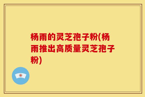 杨雨的灵芝孢子粉(杨雨推出高质量灵芝孢子粉) 杨雨的灵芝孢子粉(杨雨推出高质量灵芝孢子粉)