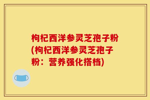 枸杞西洋参灵芝孢子粉(枸杞西洋参灵芝孢子粉:营养强化搭档) 枸杞西洋参灵芝孢子粉(枸杞西洋参灵芝孢子粉:营养强化搭档)