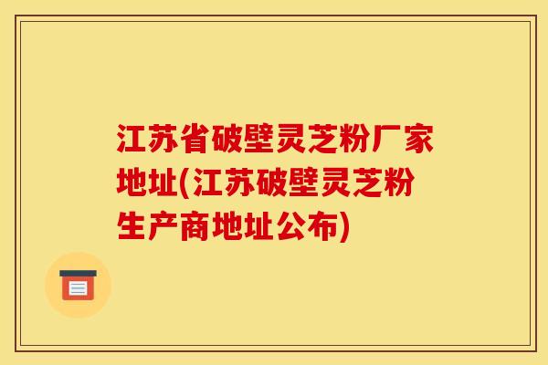 江苏省破壁灵芝粉厂家地址(江苏破壁灵芝粉生产商地址公布) 江苏省破壁灵芝粉厂家地址(江苏破壁灵芝粉生产商地址公布)