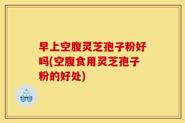 早上空腹灵芝孢子粉好吗(空腹食用灵芝孢子粉的好处)