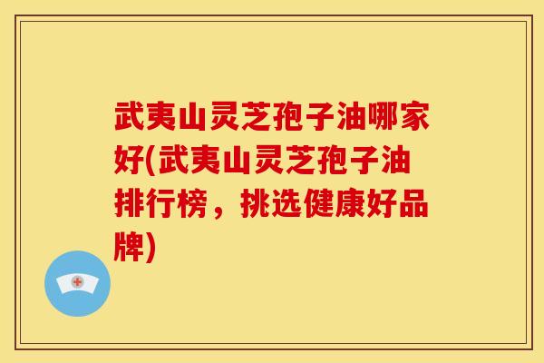 武夷山灵芝孢子油哪家好(武夷山灵芝孢子油排行榜,挑选健康好品牌) 武夷山灵芝孢子油哪家好(武夷山灵芝孢子油排行榜,挑选健康好品牌)
