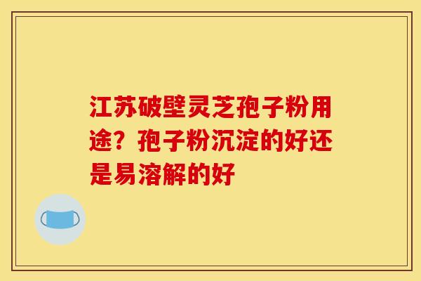 江苏破壁灵芝孢子粉用途？孢子粉沉淀的好还是易溶解的好