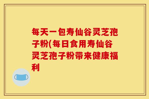 每天一包寿仙谷灵芝孢子粉(每日食用寿仙谷灵芝孢子粉带来健康福利 每天一包寿仙谷灵芝孢子粉(每日食用寿仙谷灵芝孢子粉带来健康福利