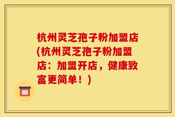 杭州灵芝孢子粉加盟店(杭州灵芝孢子粉加盟店：加盟开店，健康致富更简单！)