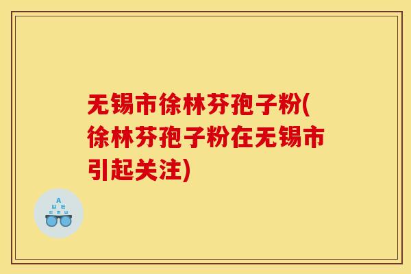 无锡市徐林芬孢子粉(徐林芬孢子粉在无锡市引起关注) 无锡市徐林芬孢子粉(徐林芬孢子粉在无锡市引起关注)
