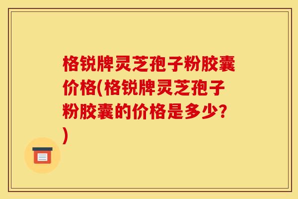 格锐牌灵芝孢子粉胶囊价格(格锐牌灵芝孢子粉胶囊的价格是多少?) 格锐牌灵芝孢子粉胶囊价格(格锐牌灵芝孢子粉胶囊的价格是多少?)