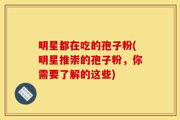 明星都在吃的孢子粉(明星推崇的孢子粉,你需要了解的这些) 明星都在吃的孢子粉(明星推崇的孢子粉,你需要了解的这些)