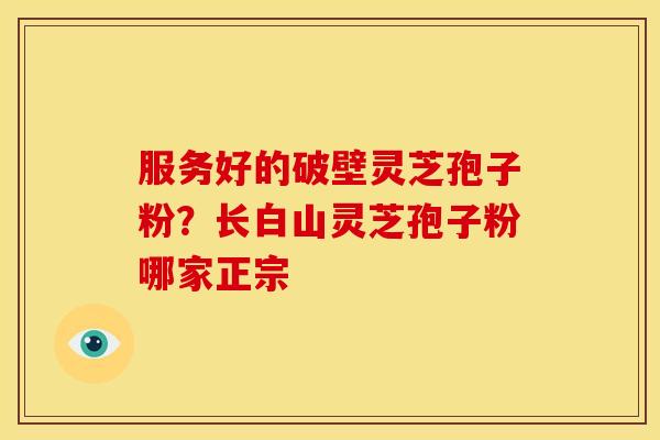 服务好的破壁灵芝孢子粉?长白山灵芝孢子粉哪家正宗 服务好的破壁灵芝孢子粉?长白山灵芝孢子粉哪家正宗