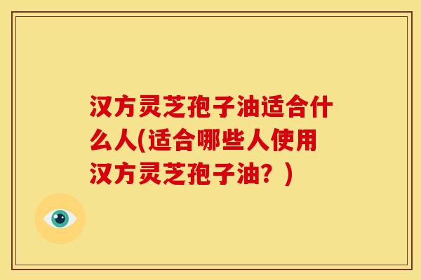 汉方灵芝孢子油适合什么人(适合哪些人使用汉方灵芝孢子油?) 汉方灵芝孢子油适合什么人(适合哪些人使用汉方灵芝孢子油?)
