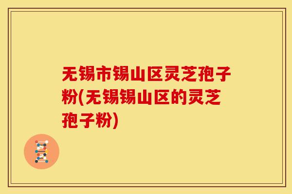 无锡市锡山区灵芝孢子粉(无锡锡山区的灵芝孢子粉) 无锡市锡山区灵芝孢子粉(无锡锡山区的灵芝孢子粉)