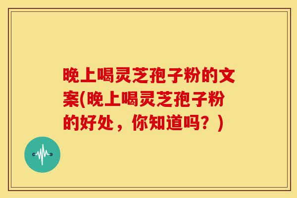 晚上喝灵芝孢子粉的文案(晚上喝灵芝孢子粉的好处,你知道吗?) 晚上喝灵芝孢子粉的文案(晚上喝灵芝孢子粉的好处,你知道吗?)