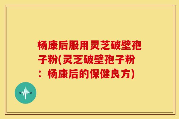 杨康后服用灵芝破壁孢子粉(灵芝破壁孢子粉:杨康后的保健良方) 杨康后服用灵芝破壁孢子粉(灵芝破壁孢子粉:杨康后的保健良方)