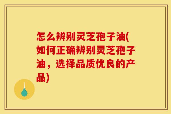 怎么辨别灵芝孢子油(如何正确辨别灵芝孢子油,选择品质优良的产品) 怎么辨别灵芝孢子油(如何正确辨别灵芝孢子油,选择品质优良的产品)
