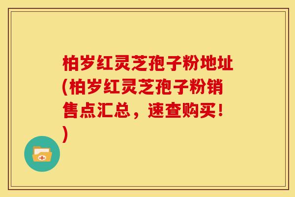 柏岁红灵芝孢子粉地址(柏岁红灵芝孢子粉销售点汇总,速查购买!) 柏岁红灵芝孢子粉地址(柏岁红灵芝孢子粉销售点汇总,速查购买!)