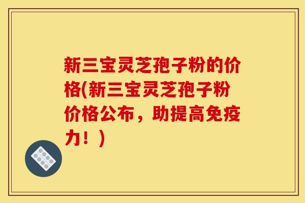 新三宝灵芝孢子粉的价格(新三宝灵芝孢子粉价格公布,助提高免疫力!) 新三宝灵芝孢子粉的价格(新三宝灵芝孢子粉价格公布,助提高免疫力!)