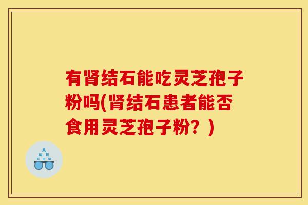 有结石能吃灵芝孢子粉吗(结石患者能否食用灵芝孢子粉?) 有结石能吃灵芝孢子粉吗(结石患者能否食用灵芝孢子粉?)