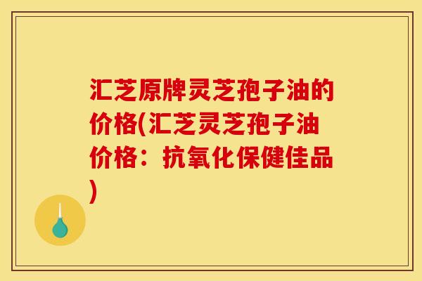 汇芝原牌灵芝孢子油的价格(汇芝灵芝孢子油价格:保健佳品) 汇芝原牌灵芝孢子油的价格(汇芝灵芝孢子油价格:保健佳品)