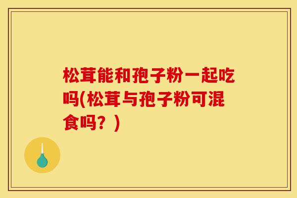 松茸能和孢子粉一起吃吗(松茸与孢子粉可混食吗?) 松茸能和孢子粉一起吃吗(松茸与孢子粉可混食吗?)