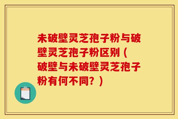 未破壁灵芝孢子粉与破壁灵芝孢子粉区别 (破壁与未破壁灵芝孢子粉有何不同?) 未破壁灵芝孢子粉与破壁灵芝孢子粉区别 (破壁与未破壁灵芝孢子粉有何不同?)