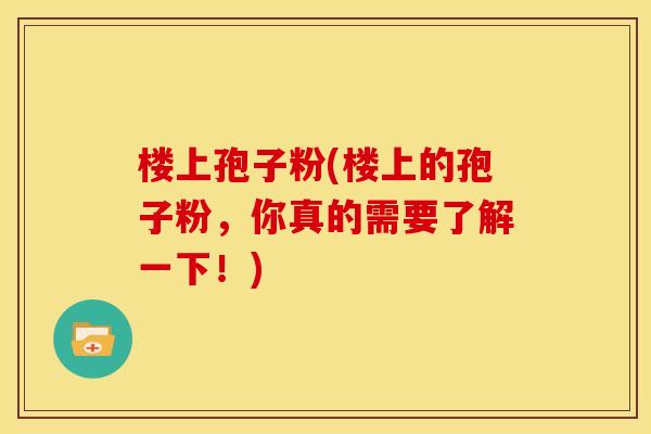 楼上孢子粉(楼上的孢子粉,你真的需要了解一下!) 楼上孢子粉(楼上的孢子粉,你真的需要了解一下!)