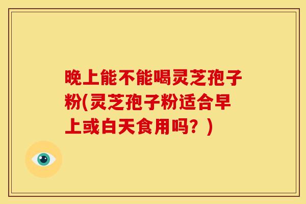 晚上能不能喝灵芝孢子粉(灵芝孢子粉适合早上或白天食用吗？)